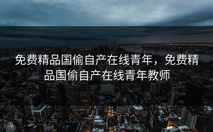 免费精品国偷自产在线青年，免费精品国偷自产在线青年教师