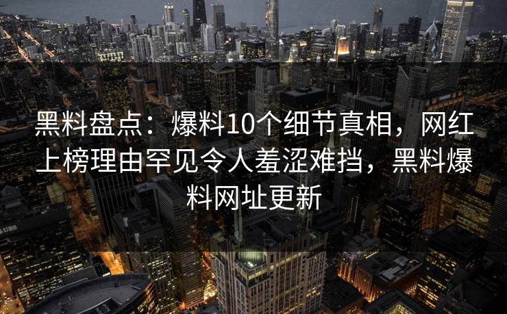 黑料盘点：爆料10个细节真相，网红上榜理由罕见令人羞涩难挡，黑料爆料网址更新