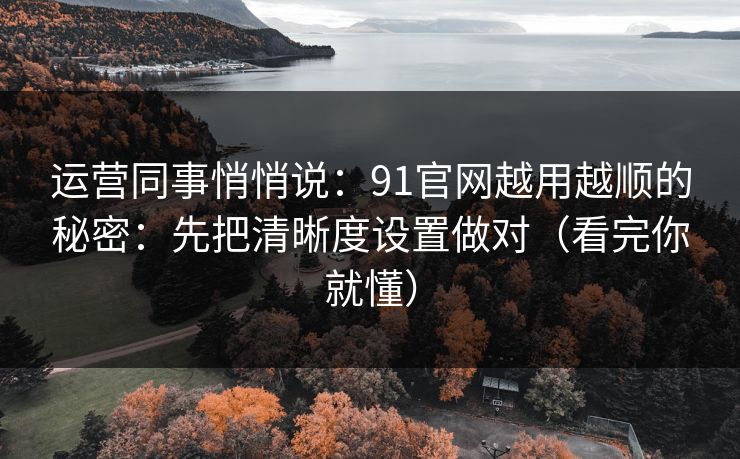 运营同事悄悄说：91官网越用越顺的秘密：先把清晰度设置做对（看完你就懂）