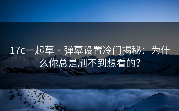 17c一起草 · 弹幕设置冷门揭秘：为什么你总是刷不到想看的？