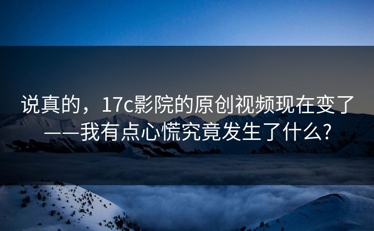 说真的，17c影院的原创视频现在变了——我有点心慌究竟发生了什么?
