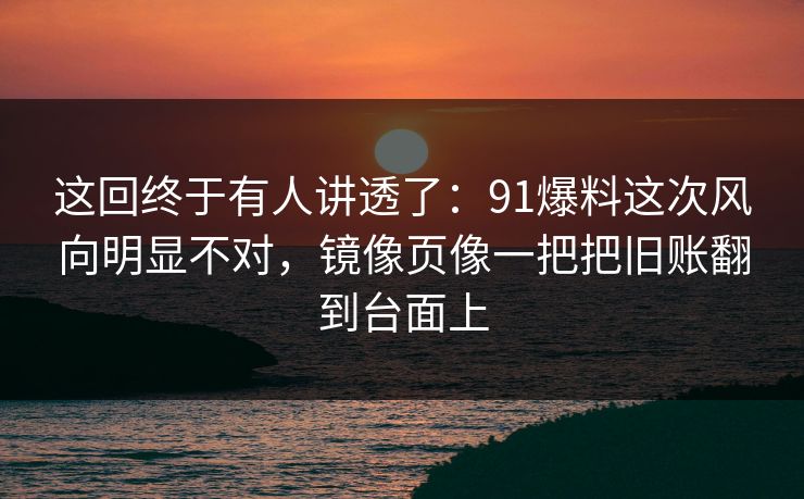 这回终于有人讲透了：91爆料这次风向明显不对，镜像页像一把把旧账翻到台面上
