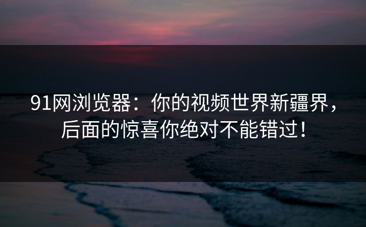 91网浏览器：你的视频世界新疆界，后面的惊喜你绝对不能错过！