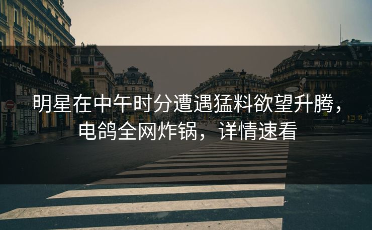 明星在中午时分遭遇猛料欲望升腾，电鸽全网炸锅，详情速看