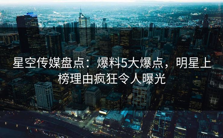 星空传媒盘点：爆料5大爆点，明星上榜理由疯狂令人曝光