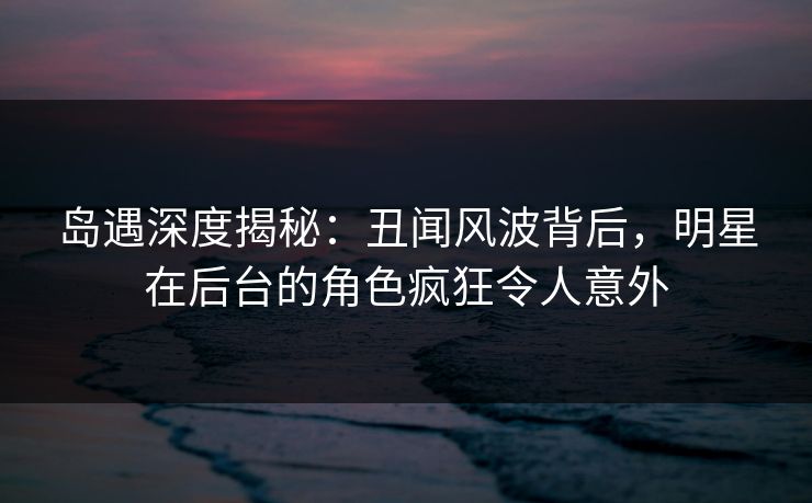 岛遇深度揭秘：丑闻风波背后，明星在后台的角色疯狂令人意外