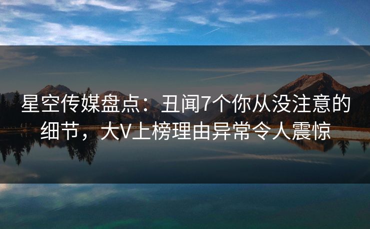 星空传媒盘点：丑闻7个你从没注意的细节，大V上榜理由异常令人震惊