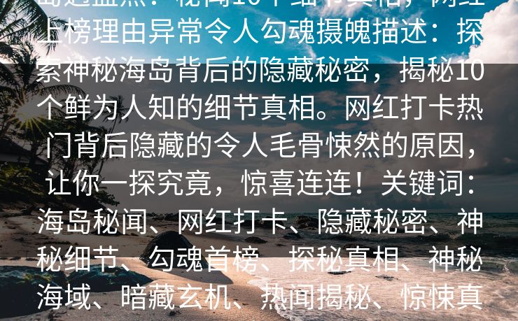 岛遇盘点：秘闻10个细节真相，网红上榜理由异常令人勾魂摄魄描述：探索神秘海岛背后的隐藏秘密，揭秘10个鲜为人知的细节真相。网红打卡热门背后隐藏的令人毛骨悚然的原因，让你一探究竟，惊喜连连！关键词：海岛秘闻、网红打卡、隐藏秘密、神秘细节、勾魂首榜、探秘真相、神秘海域、暗藏玄机、热闻揭秘、惊悚真相