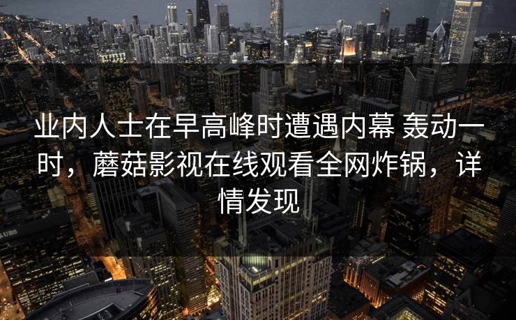 业内人士在早高峰时遭遇内幕 轰动一时，蘑菇影视在线观看全网炸锅，详情发现