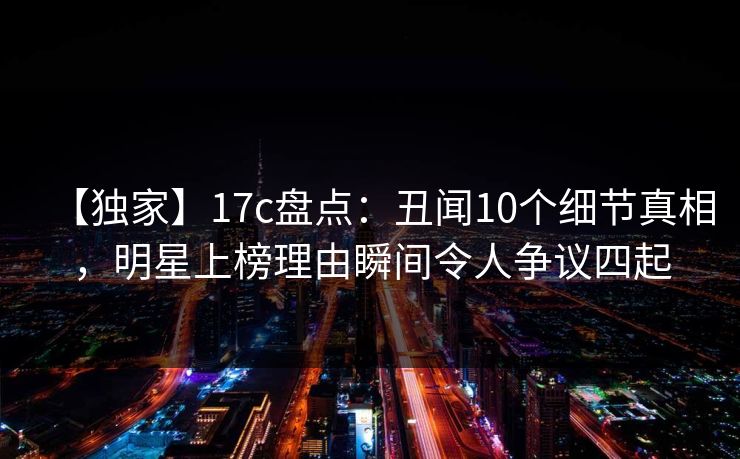 【独家】17c盘点：丑闻10个细节真相，明星上榜理由瞬间令人争议四起