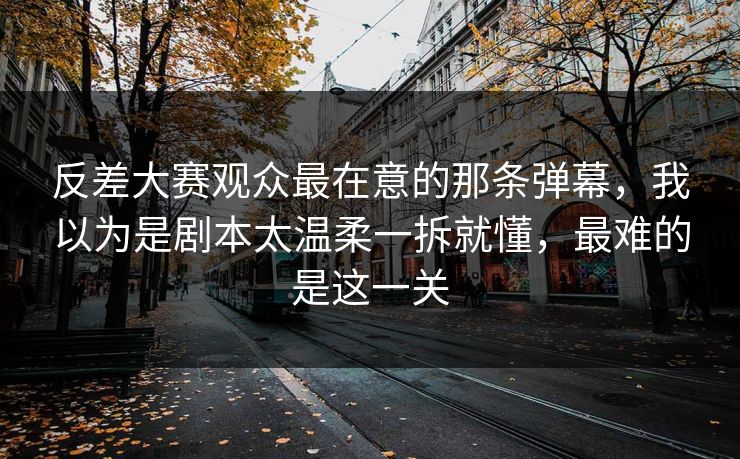 反差大赛观众最在意的那条弹幕，我以为是剧本太温柔一拆就懂，最难的是这一关