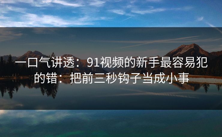 一口气讲透：91视频的新手最容易犯的错：把前三秒钩子当成小事