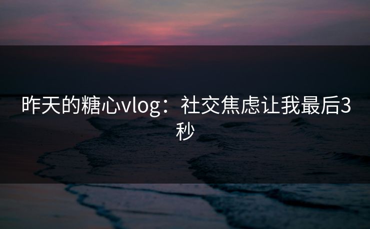 昨天的糖心vlog：社交焦虑让我最后3秒