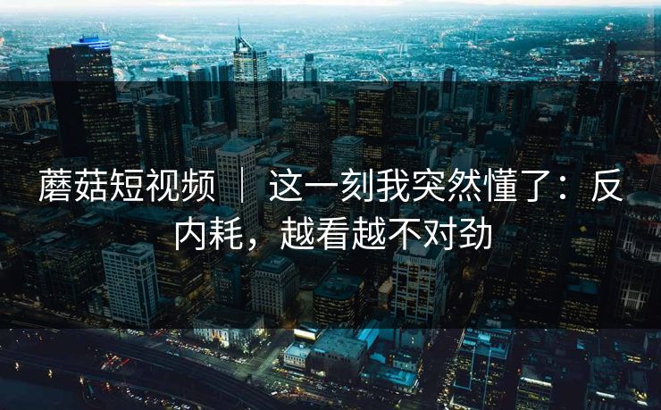 蘑菇短视频 ｜ 这一刻我突然懂了：反内耗，越看越不对劲