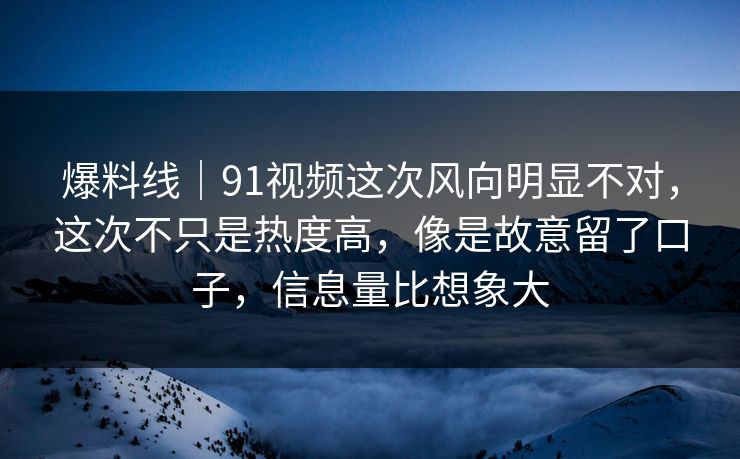 爆料线｜91视频这次风向明显不对，这次不只是热度高，像是故意留了口子，信息量比想象大