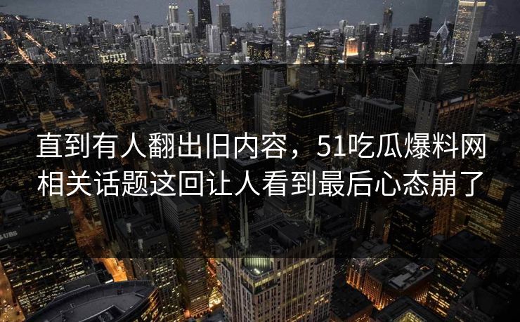 直到有人翻出旧内容，51吃瓜爆料网相关话题这回让人看到最后心态崩了